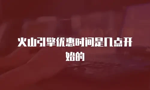 火山引擎优惠时间是几点开始的