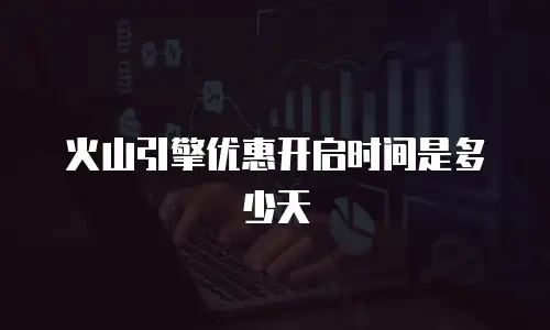 火山引擎优惠开启时间是多少天