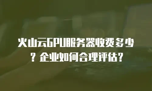 火山云GPU服务器收费多少？企业如何合理评估？
