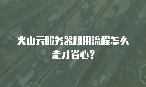 火山云服务器租用流程怎么走才省心？